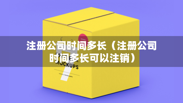 注冊公司時間多長（注冊公司時間多長可以注銷）