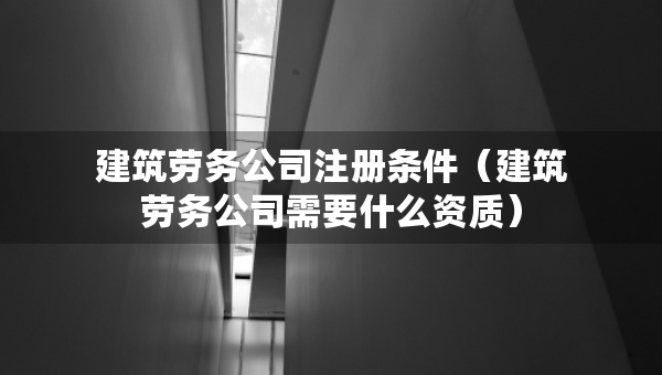 建筑勞務公司注冊條件（建筑勞務公司需要什么資質(zhì)）