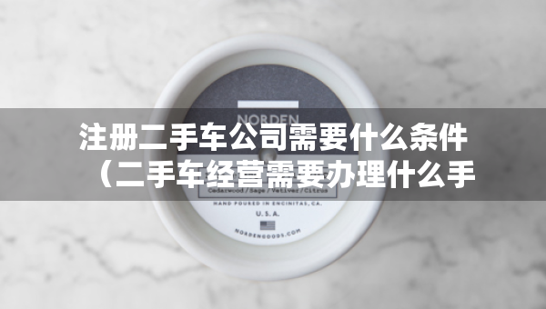 注冊二手車公司需要什么條件（二手車經(jīng)營需要辦理什么手續(xù)）