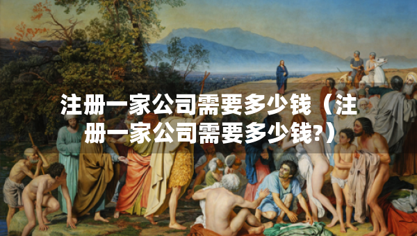 注冊一家公司需要多少錢（注冊一家公司需要多少錢?）