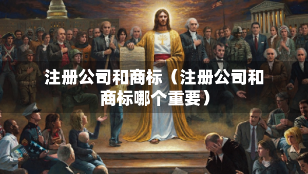 注冊(cè)公司和商標(biāo)（注冊(cè)公司和商標(biāo)哪個(gè)重要）