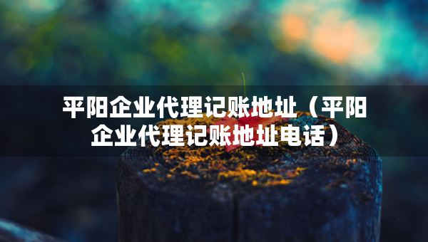 平陽企業(yè)代理記賬地址（平陽企業(yè)代理記賬地址電話）