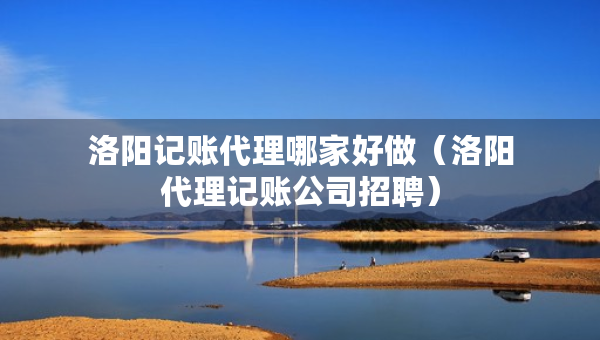 洛陽記賬代理哪家好做（洛陽代理記賬公司招聘）