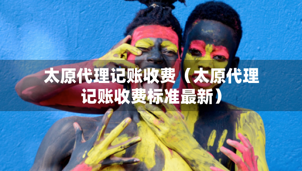 太原代理記賬收費（太原代理記賬收費標準最新）