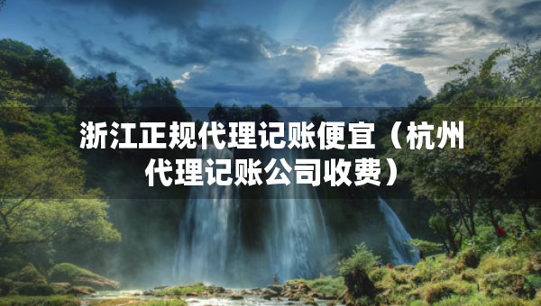 浙江正規(guī)代理記賬便宜（杭州代理記賬公司收費(fèi)）