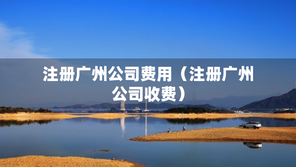 注冊(cè)廣州公司費(fèi)用（注冊(cè)廣州公司收費(fèi)）