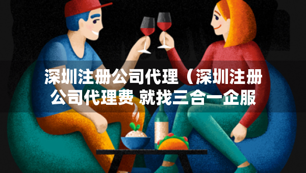 深圳注冊公司代理（深圳注冊公司代理費(fèi) 就找三合一企服）