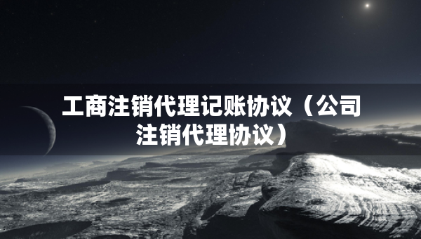工商注銷代理記賬協(xié)議（公司注銷代理協(xié)議）