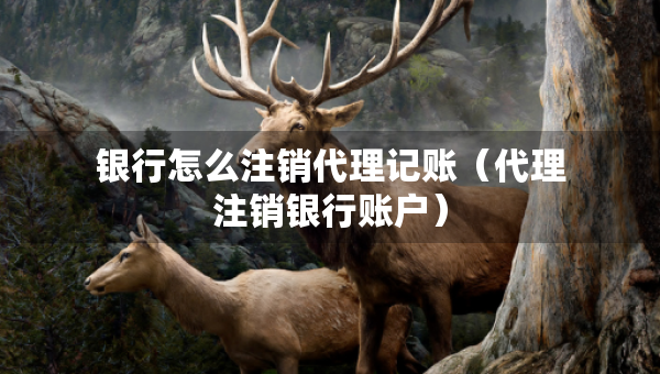 銀行怎么注銷代理記賬（代理注銷銀行賬戶）