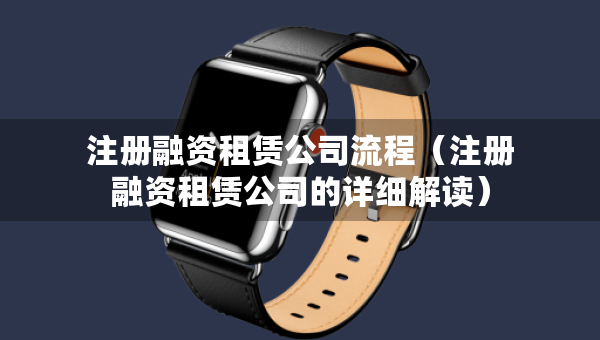 注冊融資租賃公司流程（注冊融資租賃公司的詳細解讀）