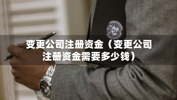 變更公司注冊資金（變更公司注冊資金需要多少錢）