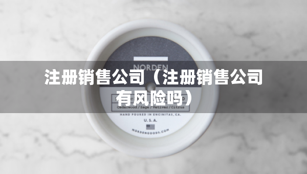 注冊銷售公司（注冊銷售公司有風險嗎）