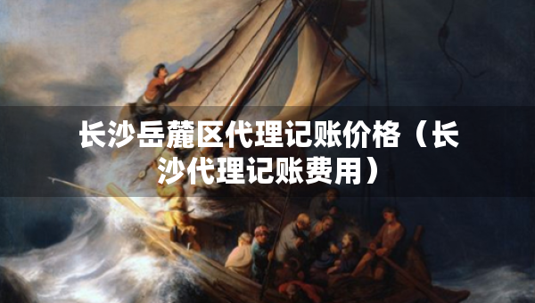 長沙岳麓區(qū)代理記賬價格（長沙代理記賬費用）