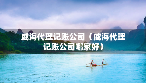 威海代理記賬公司（威海代理記賬公司哪家好）