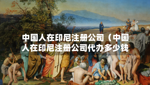 中國(guó)人在印尼注冊(cè)公司（中國(guó)人在印尼注冊(cè)公司代辦多少錢(qián)）