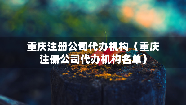 重慶注冊(cè)公司代辦機(jī)構(gòu)（重慶注冊(cè)公司代辦機(jī)構(gòu)名單）