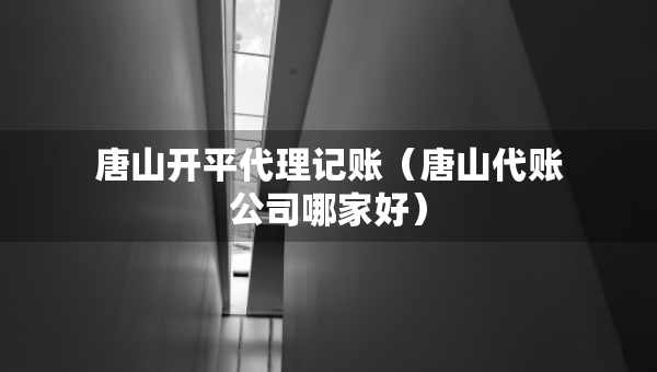 唐山開(kāi)平代理記賬（唐山代賬公司哪家好）