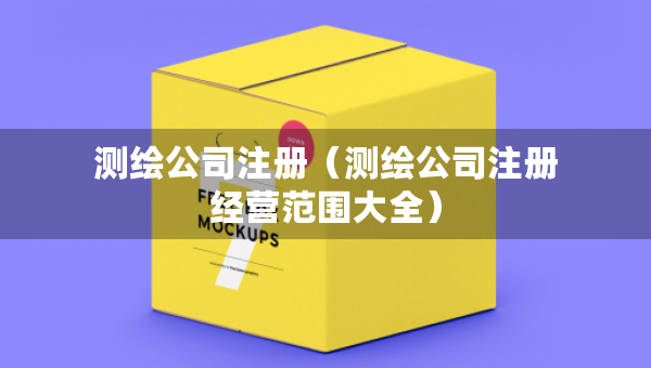 測繪公司注冊（測繪公司注冊經(jīng)營范圍大全）