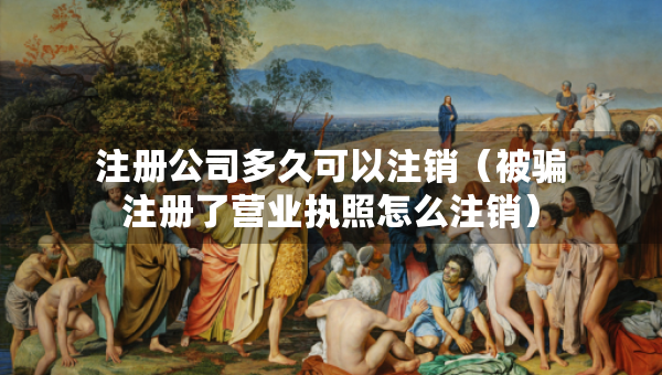 注冊(cè)公司多久可以注銷(xiāo)（被騙注冊(cè)了營(yíng)業(yè)執(zhí)照怎么注銷(xiāo)）