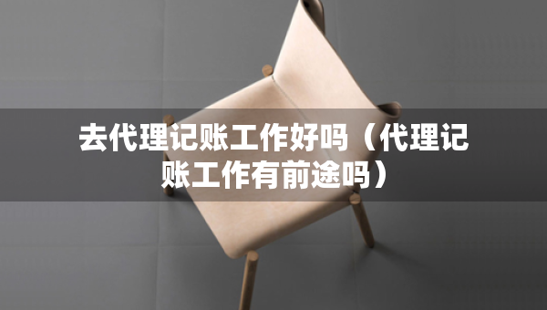 去代理記賬工作好嗎（代理記賬工作有前途嗎）