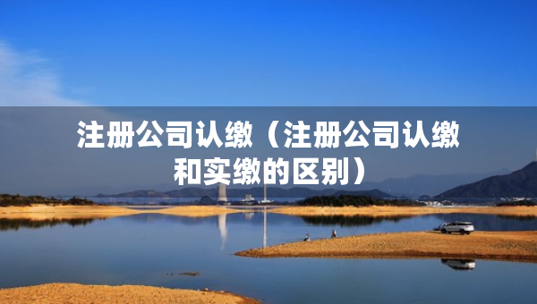 注冊(cè)公司認(rèn)繳（注冊(cè)公司認(rèn)繳和實(shí)繳的區(qū)別）