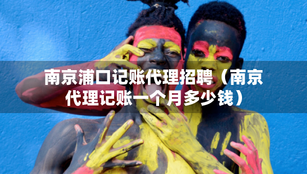 南京浦口記賬代理招聘（南京代理記賬一個月多少錢）