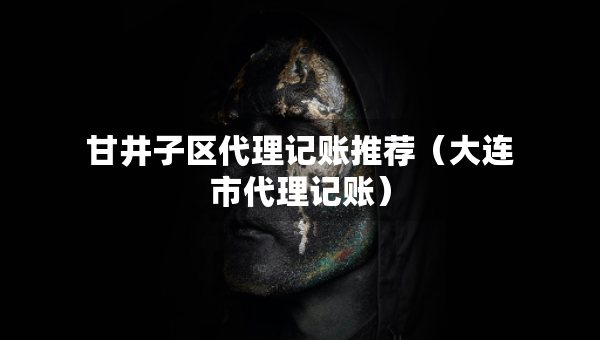 甘井子區(qū)代理記賬推薦（大連市代理記賬）