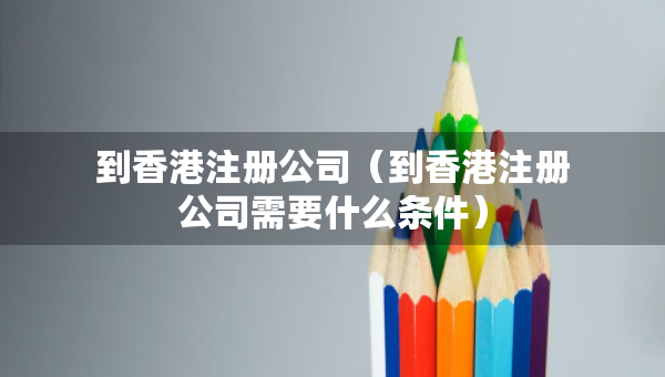 到香港注冊公司（到香港注冊公司需要什么條件）
