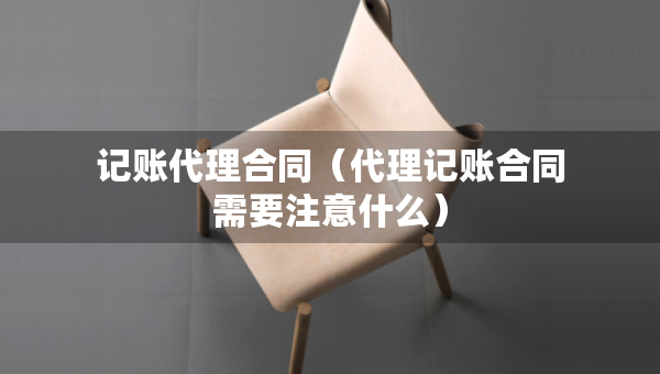 記賬代理合同（代理記賬合同需要注意什么）