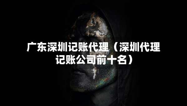 廣東深圳記賬代理（深圳代理記賬公司前十名）