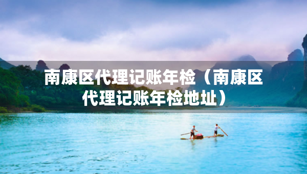 南康區(qū)代理記賬年檢（南康區(qū)代理記賬年檢地址）