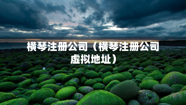 橫琴注冊公司（橫琴注冊公司虛擬地址）