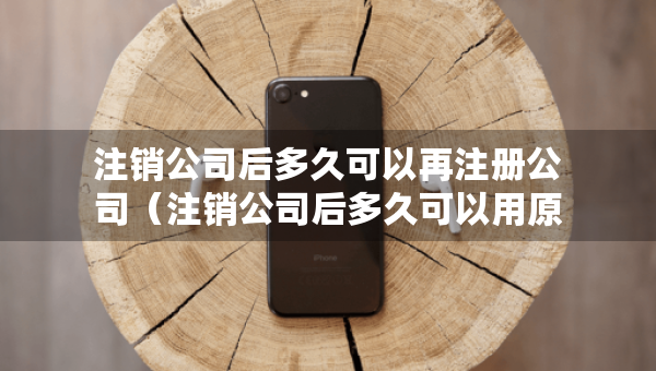 注銷公司后多久可以再注冊公司（注銷公司后多久可以用原來的名稱）