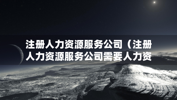 注冊人力資源服務(wù)公司（注冊人力資源服務(wù)公司需要人力資源管理師證書嗎）