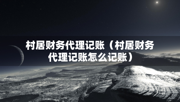 村居財務(wù)代理記賬（村居財務(wù)代理記賬怎么記賬）