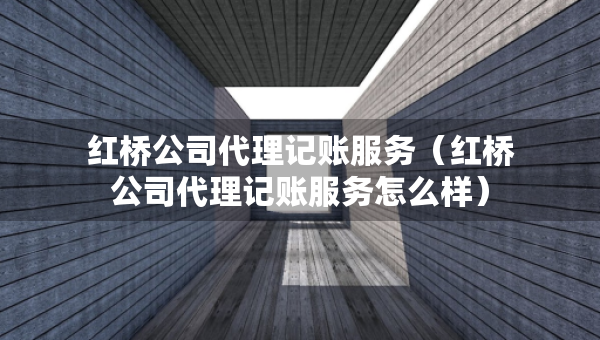 紅橋公司代理記賬服務(wù)（紅橋公司代理記賬服務(wù)怎么樣）