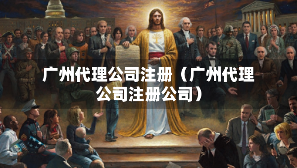 廣州代理公司注冊(cè)（廣州代理公司注冊(cè)公司）