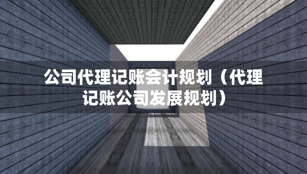公司代理記賬會計規(guī)劃（代理記賬公司發(fā)展規(guī)劃）