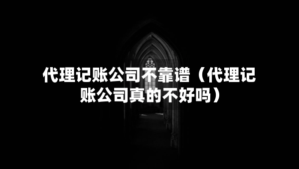 代理記賬公司不靠譜（代理記賬公司真的不好嗎）