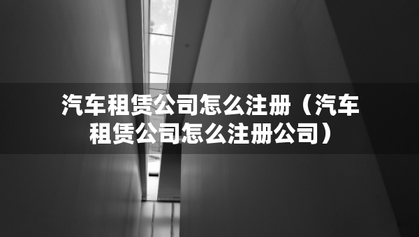 汽車租賃公司怎么注冊（汽車租賃公司怎么注冊公司）