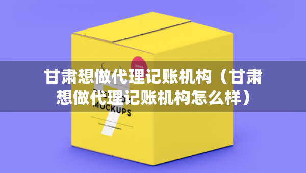 甘肅想做代理記賬機構（甘肅想做代理記賬機構怎么樣）
