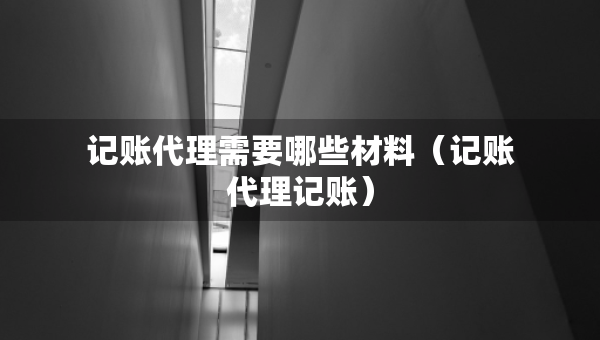 記賬代理需要哪些材料（記賬代理記賬）