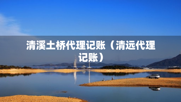 清溪土橋代理記賬（清遠(yuǎn)代理記賬）