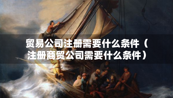 貿(mào)易公司注冊(cè)需要什么條件（注冊(cè)商貿(mào)公司需要什么條件）