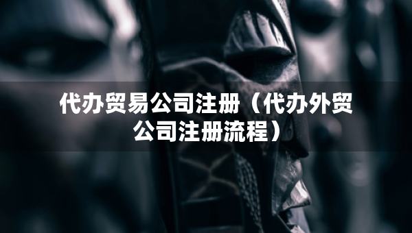 代辦貿(mào)易公司注冊(cè)（代辦外貿(mào)公司注冊(cè)流程）