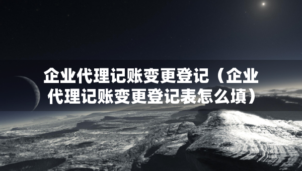企業(yè)代理記賬變更登記（企業(yè)代理記賬變更登記表怎么填）