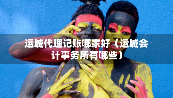 運(yùn)城代理記賬哪家好（運(yùn)城會(huì)計(jì)事務(wù)所有哪些）