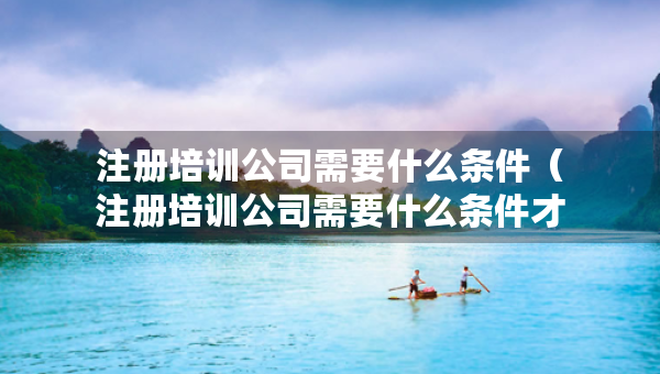 注冊培訓(xùn)公司需要什么條件（注冊培訓(xùn)公司需要什么條件才能注冊）