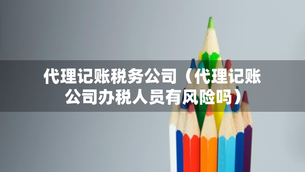 代理記賬稅務(wù)公司（代理記賬公司辦稅人員有風(fēng)險嗎）