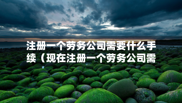 注冊一個勞務(wù)公司需要什么手續(xù)（現(xiàn)在注冊一個勞務(wù)公司需要啥資料和手續(xù)）
